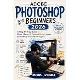 ADOBE PHOTOSHOP FOR BEGINNERS 2026: A Step-by-Step Guide to Photo Editing, AI-Powered Design, Layers, Retouching, and Creative Projects