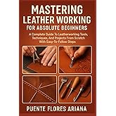 MASTERING LEATHER WORKING FOR ABSOLUTE BEGINNERS: A Complete Guide To Leatherworking Tools, Techniques, And Projects From Scratch With Easy-To-Follow Steps