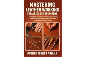 MASTERING LEATHER WORKING FOR ABSOLUTE BEGINNERS: A Complete Guide To Leatherworking Tools, Techniques, And Projects From Scratch With Easy-To-Follow Steps