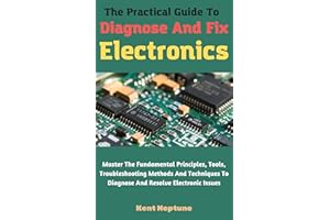 The Practical Guide To Diagnose And Fix Electronics: Master The Fundamental Principles, Tools, Troubleshooting Methods And Te