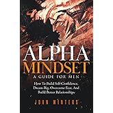 Alpha Mindset -A Guide For Men: How To Build Self-Confidence, Dream Big, Overcome Fear, And Build Better Relationships (Books for Men Self Help)
