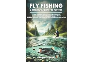Fly Fishing: A Beginner’s Journey to Mastery: Learn Step-by-Step Casting Techniques, Choose the Perfect Gear and Experience t