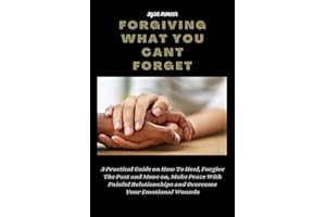 FORGIVING WHAT YOU CANT FORGET: A Practical Guide on How To Heal, Forgive The Past and Move on, Make Peace With Painful Relat