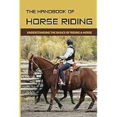 The Handbook Of Horse Riding: Understanding The Basics Of Riding A Horse: How To Ride A Horse Step By Step