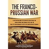 The Franco-Prussian War: A Captivating Guide to the War of 1870 between the French Empire and German States and the Role Otto von Bismarck Played in ... of Germany (European Military History)