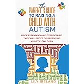 The Parent’s Guide to Raising a Child With Autism: Understanding and Overcoming the Challenges of Parenting Autistic Children
