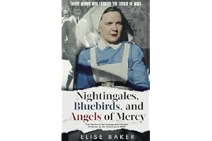 Nightingales, Bluebirds and Angels of Mercy: True Stories of the Courage and Heroism of Nurses on the Front Line in WWII (Brave Women Who Changed the Course of WWII)