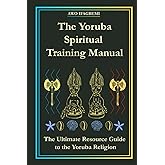 The Yoruba Spiritual Training Manual: The Ultimate Resource Guide to the Yoruba Religion (The Sacred Ifá and Orisha Series)