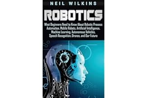 Robotics: What Beginners Need to Know about Robotic Process Automation, Mobile Robots, Artificial Intelligence, Machine Learning, Autonomous Vehicles, Speech Recognition, Drones, and Our Future