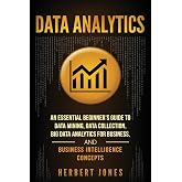 Data Analytics: An Essential Beginner&rsquo;s Guide To Data Mining, Data Collection, Big Data Analytics For Business, And Business Intelligence Concepts