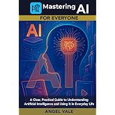 Mastering AI for Everyone: A Clear, Practical Guide to Understanding Artificial Intelligence and Using It in Everyday Life