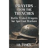 Prayers from the Trenches: Battle-Tested Prayers for Spiritual Warfare: Over 140 Prayers for the Front Lines, Renounce and Break Agreements and Curses, Appeal to the Courts of Heaven