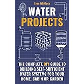 Water Projects: The Complete DIY Guide to Building Self-Sufficient Water Systems for Your Home, Cabin, or Garden