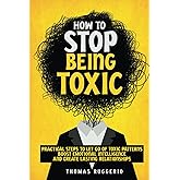 How to Stop Being Toxic: Practical Steps to Let Go of Toxic Patterns, Boost Emotional Intelligence, and Create Lasting Relati