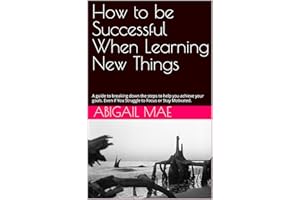 How to be Successful When Learning New Things: A guide to breaking down the steps to help you achieve your goals. Even if You