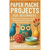 Paper Mache Projects for Beginners: Step-by-Step Art Techniques to Build Stunning Sculptures, Bowls, and Decorative Creations