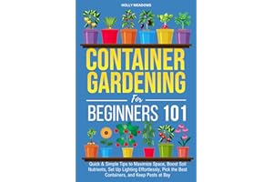 Container Gardening for Beginners 101: Quick & Simple Tips to Maximize Space, Boost Soil Nutrients, Set Up Lighting Effortlessly, Pick the Best Containers, and Keep Pests At Bay