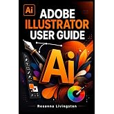 ADOBE ILLUSTRATOR USER GUIDE: The Complete Manual to Digital Illustration, Vector Editing, Typography, and Creative Workflow Mastery
