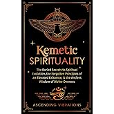 Kemetic Spirituality: The Buried Secrets to Spiritual Evolution, the Forgotten Principles of an Elevated Existence, & the Ancient Wisdom of Divine Oneness