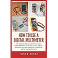 How To Use A Digital Multimeter: The Practical Guide to Learn How To Use A Digital Multimeter To Measure Current, Voltage, Resistance And Other Quantities, Troubleshoot And Fix Anything Electrical