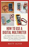 How To Use A Digital Multimeter: The Practical Guide to Learn How To Use A Digital Multimeter To Measure Current, Voltage, Resistance And Other Quantities, Troubleshoot And Fix Anything Electrical