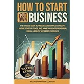 How to Start Your Own Business: The Success Guide to Understand Complex Concepts, Secure Start-Up Funds, and Make Your Entrepreneurial Dream a Reality with Zero Experience