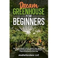 DREAM GREENHOUSE FOR BEGINNERS: THE ULTIMATE BEGINNER COURSE—BUILD OR BUY, OPERATE, AND GARDEN A GREENHOUSE RIGHT NOW IN YOUR