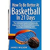 How to Be Better At Basketball in 21 days: The Ultimate Guide to Drastically Improving Your Basketball Shooting, Passing and Dribbling Skills
