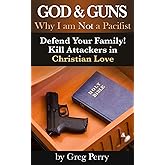 God and Guns: Why I am Not a Pacifist: Kill Your Attackers in Christian Love If and When Required