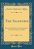 The Silkworm: Being a Brief Manual of Instructions for the Production of Silk (Classic Reprint)