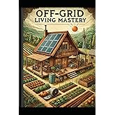 Off-Grid Living Mastery: The Complete Guide to Self-Sufficiency, Sustainable Homesteading, and True Freedom (Simple Living & 
