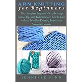 ARM KNITTING FOR BEGINNERS: The Complete Beginner’s Step-by-Step Guide, Tips and Techniques on how to Knit without Needles; K