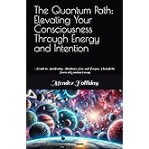 The Quantum Path: Elevating Your Consciousness Through Energy and Intention: A Guide to Manifesting Abundance, Love, and Purpose Through the Power of Quantum Energy