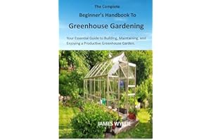 THE COMPLETE BEGINNER'S HANDBOOK TO GREENHOUSE GERDENING: Your Essential Guide to Building, Maintaining, and Enjoying a Produ
