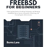 FreeBSD for Beginners: A Step-by-Step Guide to Installing, Configuring, and Managing FreeBSD for Secure Servers, Automation, Networking, and Practical System Administration