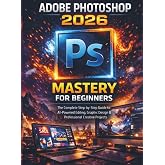 Adobe Photoshop 2026 Mastery For Beginners: The Complete Step-by-Step Guide to AI-Powered Editing, Graphic Design &amp; Professional Creative Projects