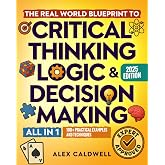 The Real-World Blueprint to Critical Thinking, Logic &amp; Decision Making (all-in-1): 100+ Modern Examples &amp; Strategies to Sharpen Your Thinking, Outsmart Bias, and Make Smarter Decisions