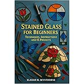 Stained Glass For Beginners: Techniques, Instructions And 15 Projects: Master The Art Of Stained Glass: A Complete Beginner’s Guide To Cutting, Foiling, And Soldering With Creative Home Projects