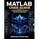 MATLAB User Guide: A Step-by-Step Manual for Numerical Computing, Programming, Data Analysis, Visualization, Simulation, and Artificial Intelligence