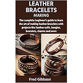 LEATHER BRACELETS MAKING: The complete beginner’s guide to learn the art of making leather bracelets with projects like leather cuffs, bangles, bracelets, charms and more