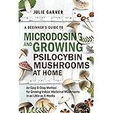 A Beginner’s Guide To Microdosing and Growing Psilocybin Mushrooms At Home: An Easy 9-Step Method for Growing Indoor Medicina