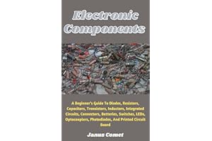 Electronic Components : A Beginner’s Guide To Diodes, Resistors, Capacitors, Transistors, Inductors, Integrated Circuits, Con