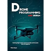 DRONE PROGRAMMING AND DESIGN : Mastering Flight Control, Autonomous UAVs, and Computer Vision for Beginners