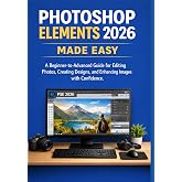 PHOTOSHOP ELEMENTS 2026 MADE EASY: A Beginner-to-Advanced Guide for Editing Photos, Creating Designs, and Enhancing Images with Confidence