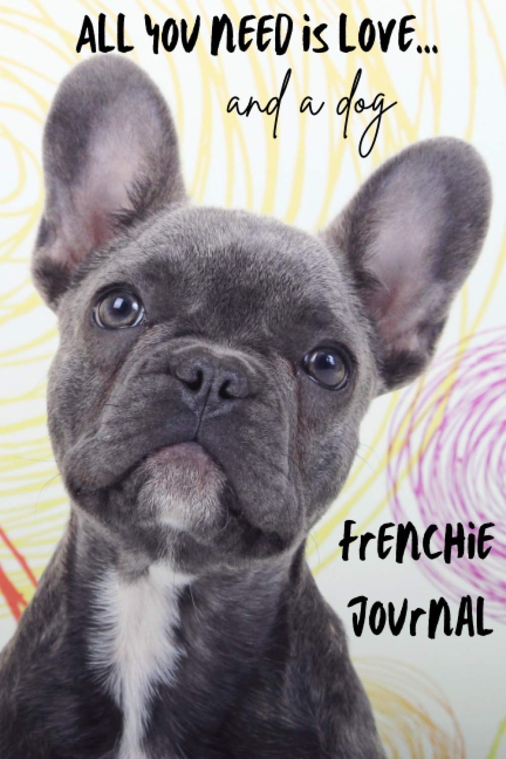 All You Need is Love…and a Dog: Frenchie Lined Journal / Notebook. French Bulldog Puppy Gift Idea