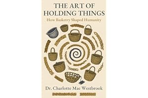 The Art of Holding Things: How Basketry Shaped Humanity: The Untold History of Weaving, Braiding, and Ancient Crafts That Built Our World