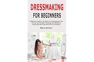 Dressmaking for Beginners: A Beginner's Guide to the Basics of Dressmaking so That You Can Use the Right Techniques and Metho