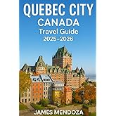 Quebec City Canada Travel Guide 2025/2026: Discover Top Attractions, Hidden Gems, Walking Tours, Local Cuisine, Hotels, Maps & Itineraries for an Unforgettable Vacation