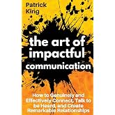 The Art of Impactful Communication: How to Genuinely and Effectively Connect, Talk to be Heard, and Create Remarkable Relationships