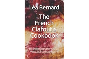 The French Clafoutis Cookbook: Delicious, fast and easy baking recipes from France according to traditional and modern thoughts. The best baking recipes for your new desserts and gourmet pastries.